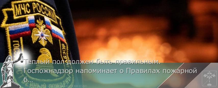 Теплый пол должен быть правильным. Госпожнадзор напоминает о Правилах пожарной безопасности | Администрация муниципального округа город Партизанск Приморского края Официальный сайт Теплый пол должен быть правильным. Госпожнадзор напоминает о Правилах пожарной безопасности | Администрация муниципального округа город Партизанск Приморского края Официальный сайт