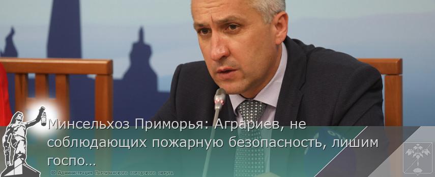 Минсельхоз Приморья: Аграриев, не соблюдающих пожарную безопасность, лишим господдержки | Администрация муниципального округа город Партизанск Приморского края Официальный сайт